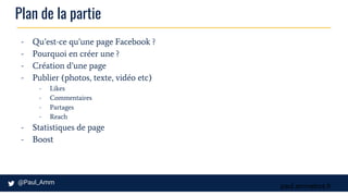 paul.ammeloot.fr
Plan de la partie
- Qu’est-ce qu’une page Facebook ?
- Pourquoi en créer une ?
- Création d’une page
- Publier (photos, texte, vidéo etc)
- Likes
- Commentaires
- Partages
- Reach
- Statistiques de page
- Boost
 