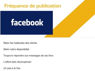 Fréquence de publication

Selon les habitudes des clients
Selon votre disponibilité
Toujours répondre aux messages de vos fans
L’effort doit récompenser
Un pas à la fois

 