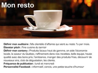 Définir mon auditoire : Ma clientèle d’affaires qui vient au resto 1x par mois.
Elevator pitch : Fine cuisine du terroir
Définir mon contenu : Produits locaux haut de gamme, on aide l’économie
locale, la saveur du Québec, raffinement dans nos recettes, belle équipe, haute
qualité avec des bons prix, l’ambiance, manger des produits frais, découvrir de
nouveaux vins, club de dégustation, les clients.
Fréquence de publication : lundi et mercredi
Personnalité Facebook : informatif, concis, une petite touche d’humour

 