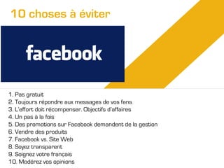 10 choses à éviter

1. Pas gratuit
2. Toujours répondre aux messages de vos fans
3. L’effort doit récompenser. Objectifs d’affaires
4. Un pas à la fois
5. Des promotions sur Facebook demandent de la gestion
6. Vendre des produits
7. Facebook vs. Site Web
8. Soyez transparent
9. Soignez votre français
10. Modérez vos opinions

 