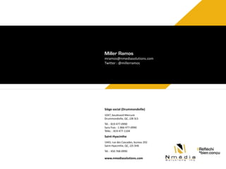 Miller Ramos
mramos@nmediasolutions.com
Twitter : @millerramos

Siège social (Drummondville)
1047, boulevard Mercure
Drummondville, QC, J2B 3L5
Tél. : 819 477-0990
Sans frais : 1 866 477-0990
Téléc. : 819 477-1104

Saint-Hyacinthe
1443, rue des Cascades, bureau 202
Saint-Hyacinthe, QC, J2S 3H6
Tél. : 450 768-0990

www.nmediasolutions.com

 