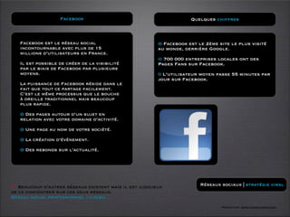Facebook                                         Quelques chiffres



   Facebook est le réseau social                        O Facebook est le 2ème site le plus visité
   incontournable avec plus de 15                       au monde, derrière Google.
   millions d’utilisateurs en France.
                                                        O 700 000 entreprises locales ont des
   Il est possible de créer de la visibilité            Pages Fans sur Facebook.
   par le biais de Facebook par plusieurs
   moyens.                                              0 L’utilisateur moyen passe 55 minutes par
                                                        jour sur Facebook.
   La puissance de Facebook réside dans le
   fait que tout ce partage facilement.
   C’est le même processus que le bouche
   à oreille traditionnel mais beaucoup
   plus rapide.

   O Des pages autour d’un sujet en
   relation avec votre domaine d’activité.

   O Une page au nom de votre société.

   O La création d’événement.

   O Des rebonds sur l’actualité.




O Beaucoup d’autres réseaux existent mais il est judicieux              Réseaux sociaux | stratégie viral
de ce concentrer sur ces deux réseaux.
Réseau social professionnel : viadeo.
                                                                                Formation www.tasch-paris.com
 