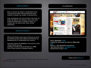 Google réseau                                           Illustration


    Par le biais de google Adwords vous
    pouvez diffuser vos annonces sous
    forme d’image, de vidéo, d’animation...

    Ces annonces ne s’afﬁchent pas sur la
    page de résultat google mais sur des
    sites partenaires à google dont le
    thème est en relation avec votre
    annonce.


               Publicité display



    Pour afficher une publicité sur un site
    en particulier vous devez contactez le
    Webmaster et demander les tarifs.                     Pavé 300x250 : 70€
                                                          Vignette colonne de droite 300x150:
    Les prix sont en général calculé au cpm               45€
    «Coût pour mille».                                    Exclu + big banner: sur devis
    Lorsque votre publicité est vu 1000                   (estimation prix): 10 000€ /jour
    fois, vous payer la somme prévu.                      Animation Flash: 90€




                                                                               Publicité | Display
O Le coût pour mille peut varier de 2€ à beaucoup plus.
selon les sites.

                                                                                Formation www.tasch-paris.com
 