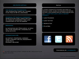 Les points capitaux                                           Outils


   Une esthétique professionnel.                          si votre internaute n’achète pas dans un
   les internautes jugent de l'intérêt                    premier temps, alors un ensemble de moyens
   d'une page en 50 millisecondes.                        peuvent vous permettre de communiquer avec
                                                          lui. il n’est pas client, mais il devient
                                                          prospect.
   Accessibilité | temps de chargement.
   Votre site doit être lisible par tous.                 O Logo Facebook
   Un temps de chargement trop long
   augmentera le taux de rebond                           O Logo twitter

                                                          O Newsletter
   Ergonomie.
                                                          O Flus Rss.
   La navigation doit être simple. le menu
   doit faire apparaitre l’ensemble de
   votre activité.


   Informations clés.

   Le contact (téléphone, adresse)
   Infos livraison (délais, engagement)
   infos S.A.V.
   Paiement sécurisé.




                                                                            Conversion de l’internaute
O Le coût pour mille peut varier de 2€ à beaucoup plus.
selon les sites.

                                                                                 Formation www.tasch-paris.com
 