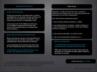 Les points capitaux                                           Pratiques


   C’est une évidence:                                 Gardez à l’idée qu’inciter les clients à
                                                       revenir sur votre site ou vous re-contacter
   Faire de nouveau acheter ses clients                demande un effort permanent.
   représente un effort moins coûteux et
   souvent plus productif que de les                   Les pratiques courantes sont:
   faire venir pour la première fois.
                                                       O Les offres promotionnels. (-20%)
   Les outils de type réseaux sociaux,
   ﬂux RSS et newsletter sont des                      O Les événements interne. (sortie produit)
   outils efﬁcaces pour le marketing                   O Les événements externe. (fête des pères,
   relationnel.                                        coupe du monde )


                                                       O Les ventes privées. (clients V.I.P)
   Analyse et retour d’information:
                                                       O Les jeux concours (gagner un...)
   Pour mettre en place une stratégie de
   fidélisation de votre clientèle, il est
   nécessaire d’analyser ses attentes.                       SAV et logistique:

   Les enquêtes de satisfaction par mail                     1 cyberacheteur sur 4 consulte les
   et par téléphone sont de bons outils.                     forums avant d’acheter sur un site.

   Un sondage sur la page d’accueil est                      70% des acheteurs n’ayant pas subit de
   aussi une très bonne solution.                            retard de livraison se déclarent prêts à
                                                             refaire un achat.




O Les ventes additionnelles dans un contexte de boutique                          Fidélisation du client
en ligne sont relatives aux techniques de e-merchandising.
mise en avant, cross-selling, téte de gondole..
                                                                                    Formation www.tasch-paris.com
 