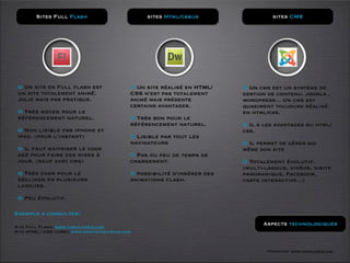 Sites Full Flash                        sites Html/css/js                  sites CMS




 O Un site en Full flash est               O Un site réalisé en HTML/    O Un cms est un système de
 un site totalement animé.                 CSS n’est pas totalement      gestion de contenu. joomla ,
 Jolie mais pas pratique.                  animé mais présente           wordpress... Un cms est
                                           certains avantages.           quasiment toujours réalisé
 O Très moyen pour le                                                    en html/css.
 référencement naturel.                    O Très bon pour le
                                           référencement naturel.        O Il a les avantages du html/
 O Non lisible par iphone et                                             css.
 ipad. (pour l’instant)                    O Lisible par tout les
                                           navigateurs                   O Il permet de gérer soi
 O Il faut maitriser le code                                             même son site
 as3 pour faire des mises à                O Pas ou peu de temps de
 jour. (sauf avec cms)                     chargement.                   O Totalement évolutif.
                                                                         (multi-langue, vidéos, visite
 O Très cher pour le                       O possibilité d'insérer des   panoramique, Facebook,
 décliner en plusieurs                     animations ﬂash.              carte interactive...)
 langues.

 O Peu évolutif.

Exemple a consulter:

Site Full Flash: www.tasch-paris.com
                                                                               Aspects technologiques
Site HTML / CSS (CMS): www.domustheatrum.com



                                                                                 Formation www.tasch-paris.com
 