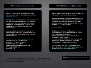 Mots-clés | expressions-clés                             Notoriété | Backlink | équilibre



    Mot-clé = un seul mot | Ex: Voiture                        Backlink= lien d’un site vers votre site
    expression-clé = plusieurs mots | EX:                      Pagerank= notoriété d’un site
    voiture bleu
                                                               Les moteurs de recherche donnent une
    Lorsque on effectue une recherche sur                      note sur 10 à chaque site en fonction
    un moteur de recherche, les robots                         de leur réputation. Plus le site est
    analysent les mots et expressions                          connu meilleur est la note. Cette note
    présents sur les sites afin de vous                        s’appelle le «pagerank».
    présenter les résultas les plus
    pertinents.                                                Il faut donc:

    Il faut donc construire le site et                         Créer du contenu intéressant pour
    optimiser l’écriture en fonction des                       donner envie au autres sites de créer
    mots-clés sur lesquels vous voulez                         un lien vers votre site.
    être présent.                                              créer des partenariats pour vous
                                                               échanger des liens.
    Optimisation technique d’une page:                         inscrire votre site sur des annuaires.
    indice quantité de mot-clé                                 répondre à des questions sur des
    Balises (title,h1, abbr...)                                forums et y glisser votre lien.
    Réécriture des URL’s
    Images/vidéos/flash Balise <alt>                           Un site avec un fort pagerank vous
    Nom des dossiers                                           donne plus de notoriété que plusieurs
    sitemap.xml...                                             sites avec un faible pagerank




O Les moteurs de recherche positionnent une page web en                        Référencement | Positionnement
fonction des mots-clés présents sur la page et la réputation
de la page (liens entrants)

                                                                                      Formation www.tasch-paris.com
 