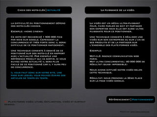 Choix des mots-clés | Actualité                            La puissance de la vidéo.



    la difficulté du positionnement dépend                  La vidéo est un média ultra-puissant
    des mots-clés choisis.                                  pour, faire parler de soit et partager
                                                            son expertise mais elle est aussi ultra
    Exemple: «home cinema»                                  puissante pour ce positionner.

    Ce mots est recherché 1 500 000 fois                    Une technique consiste à réaliser une
    par mois sur google. Cependant la                       vidéo sur son entreprise ou sur l’un de
    concurrence et très forte donc il serai                 ses produits et de la partager sur
    difficile de ce positionner rapidement.                 l’ensemble des plate-formes vidéo.

    Une technique consiste à essayé de ce                   Exemple:
    positionné sur des mots-clé en rapport
    avec l’actualité. Par exemple une                       Mot-clé: Agence communication web
    référence produit qui va sortir. si vous                paris.
    suivez votre actualité il sera plus                     Mot ultra concurrentiel: 40 000 000 de
    facile de ce positionné car il y aura peu               résultat (quasi impossible)
    de concurrence.
                                                            Nous avons diffusé notre vidéo selon
    Il vous faut donc sur votre site, une                   cette technique.
    page sur lequel vous pouvez écrire des
    articles de temps en temps.                             Résultat: nous prenons la 3ème place
                                                            sur la page vidéo google.




                                                                         Référencement | Positionnement
O Plate-forme vidéo: utube, Daylimotion, viméo et surtout
kewego.

                                                                                  Formation www.tasch-paris.com
 