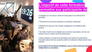 • S’adapter aux nouveaux modes de travail grâce à la maîtrise de la
facilitation
• Transformer les réunions statiques en workshop collaboratif
• Maîtriser les clés pour tirer énergie, engagement et intelligence des
équipes
• Se doter d’outils funs et adaptés pour construire ses ateliers, animer une
équipe et tirer le meilleur parti des participants
• Savoir adopter une posture de facilitateur permettant aux participants
d’exploiter pleinement leur potentiel créatif et d’atteindre collectivement leurs
objectifs
Le but ultime est de devenir facilitateur, que ce soit en tant que salarié,
indépendant ou consultant.
L’objectif de cette formation
permettre aux participants de
 