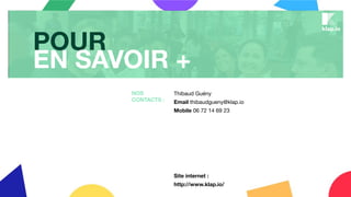 Thibaud Guény
Email thibaudgueny@klap.io
Mobile 06 72 14 69 23
Site internet :
http://www.klap.io/
NOS
CONTACTS :
POUR
EN SAVOIR +
 