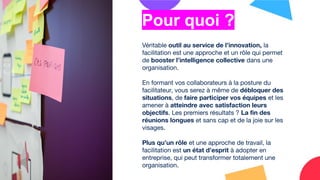 Véritable outil au service de l’innovation, la
facilitation est une approche et un rôle qui permet
de booster l’intelligence collective dans une
organisation.
En formant vos collaborateurs à la posture du
facilitateur, vous serez à même de débloquer des
situations, de faire participer vos équipes et les
amener à atteindre avec satisfaction leurs
objectifs. Les premiers résultats ? La ﬁn des
réunions longues et sans cap et de la joie sur les
visages.
Plus qu’un rôle et une approche de travail, la
facilitation est un état d’esprit à adopter en
entreprise, qui peut transformer totalement une
organisation.
Pour quoi ?
 