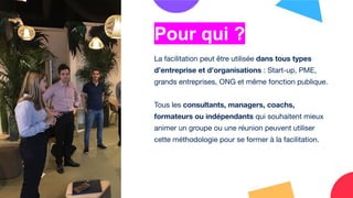 La facilitation peut être utilisée dans tous types
d’entreprise et d’organisations : Start-up, PME,
grands entreprises, ONG et même fonction publique.
Tous les consultants, managers, coachs,
formateurs ou indépendants qui souhaitent mieux
animer un groupe ou une réunion peuvent utiliser
cette méthodologie pour se former à la facilitation.
Pour qui ?
 