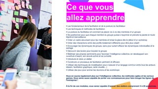 Ce que vous
allez apprendre
• Les fondamentaux de la facilitation et de la posture du facilitateur
• Les techniques et méthodes de facilitation
• La posture du facilitateur et comment se placer vis à vis des membres d’un groupe
• Se positionner pour que chaque membre du groupe puisse s’exprimer et prendre la parole en toute
liberté et bienveillance
• Créer un cadre sécurisant pour les membres et briser la glace dès le début d’un workshop
• Initier des interactions entre des proﬁls totalement diﬀérents pour être plus créatif
• Encourager les dynamiques de groupe, sans pour autant eﬀacer les dynamiques individuelles et le
partage
• Découvrir des leviers pour booster le groupe
• Maîtriser ses propres sentiments pour favoriser l’intelligence collective, en développant son
ouverture d’esprit, son écoute active et sa curiosité
• Introduire et clore un atelier
• Construire un processus de facilitation pertinent et eﬃcace
• Utiliser des techniques de modélisation pour s’assurer d’un langage commun entre tous les acteurs
(dessin, facilitation graphique, carte visuelle…)
• Utiliser des jeux pour animer les réunions et les workshops
Vous en saurez également plus sur l’intelligence collective, les méthodes agiles et les serious
games. Vous serez aussi capable de porter vos connaissances pour faire bouger les lignes de
l’entreprise !
À la ﬁn de ces modules, vous serez capable d’animer des ateliers comprenant 3 à 20 personnes.
 