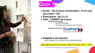Quoi ?
● Durée : 14h (2 jours consécutifs) + 1h (2 mois
plus tard) = 15h
● Participants : de 5 à 12
● Tarif : 1.200€HT les 2 jours
Financement possible
- par les OPCO/OPCA
- par le plan de formation de votre entreprise
Organisme de formation certiﬁé Qualiopi
● Adaptée à vos besoins
- personnalisation au contexte de votre équipe/entreprise
Déjà 600 personnes formées / Net Promoter Score = 65+*
*en savoir plus sur le Net Promoter Score : https://fr.checkmarket.com/blog/votre-net-promoter-score/
 