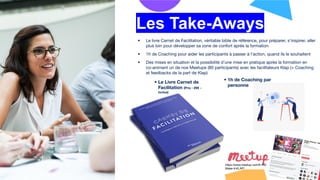 • Le livre Carnet de Facilitation, véritable bible de référence, pour préparer, s’inspirer, aller
plus loin pour développer sa zone de confort après la formation
• 1h de Coaching pour aider les participants à passer à l’action, quand ils le souhaitent
• Des mises en situation et la possibilité d’une mise en pratique après la formation en
co-animant un de nos Meetups (80 participants) avec les facilitateurs Klap (+ Coaching
et feedbacks de la part de Klap)
• Le Livre Carnet de
Facilitation (Prix : 29€ -
inclus)
Les Take-Aways
• 1h de Coaching par
personne
https://www.meetup.com/fr-FR/
Make-it-KLAP/
 