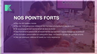 NOS POINTS FORTS
• Plus de 900 ateliers menés
• Plus de 1500 personnes initiées et 600 formées à la facilitation depuis 5 ans
• Un accompagnement sur le terrain et dans la durée
• Des intervenants passionnés et expérimentés qui centrent l’apprentissage sur la pratique
• Une formation personnalisé en adéquation avec vos besoins (phase de cadrage amont)
• Des cas pratiques célèbres et basés sur notre expérience
 