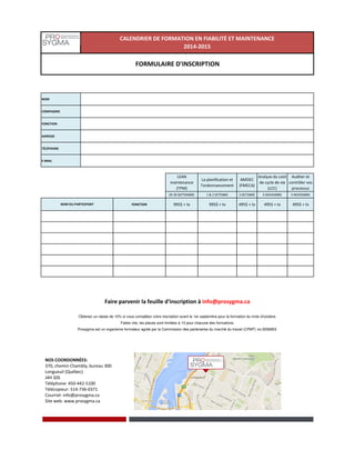 NOM
COMPAGNIE
FONCTION
ADRESSE
TÉLÉPHONE
E-MAIL
LEAN
maintenance
(TPM)
La planification et
l'ordonnancement
AMDEC
(FMECA)
Analyse du coût
de cycle de vie
(LCC)
Auditer et
contrôler vos
processus
29-30 SEPTEMBRE 1 & 2 OCTOBRE 3 OCTOBRE 4 NOVEMBRE 5 NOVEMBRE
FONCTION 995$ + tx 995$ + tx 495$ + tx 495$ + tx 495$ + tx
CALENDRIER DE FORMATION EN FIABILITÉ ET MAINTENANCE
2014-2015
FORMULAIRE D'INSCRIPTION
NOM DU PARTICIPANT
Prosygma est un organisme formateur agréé par la Commission des partenaires du marché du travail (CPMT) no.0056953.
Faire parvenir la feuille d'inscription à info@prosygma.ca
Obtenez un rabais de 10% si vous complétez votre inscription avant le 1er septembre pour la formation du mois d'octobre.
Faites vite, les places sont limitées à 10 pour chacune des formations.
NOS COORDONNÉES:
370, chemin Chambly, bureau 300
Longueuil (Québec)
J4H 3Z6
Téléphone: 450-442-5100
Télécopieur: 514-736-0371
Courriel: info@prosygma.ca
Site web: www.prosygma.ca
 