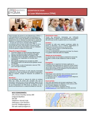 DESCRIPTION DE COURS
Le Lean Maintenance (TPM)
Notre formation de pointe du Lean Maintenance (TPM et + )
a été spécialement conçue pour aider les participants à
atteindre un haut niveau de fiabilité et de disponibilité des
équipements tout en réduisant les dépenses en capital afin
d'assurer un rendement à long terme sur l'investissement.
En plus de vous fournir une base solide dans la
connaissance des principes de base de la TPM, ce cours,
d’une durée de 2 jours, sera soutenu et illustré par des
études de cas réel et par des ateliers axés sur l’utilisation
d’outils de gestion simples et fonctionnels.
Objectifs d’apprentissage :
1. Comment intégrer la Total Productive Maintenance
dans un contexte plus large de gestion des actifs;
2. Identifier les piliers principaux du système TPM;
3. Décortiquer chacun des piliers, assimiler les concepts,
comprendre leur implantation et contrôler leurs
interactions;
4. Être capable d’appliquer les concepts du LEAN
Maintenance dans une démarche plus globale menant
à la fiabilité;
Participants visés :
Toutes les personnes intéressées par l’efficacité
opérationnelle, la gestion de la maintenance ou la gestion
des actifs que ce soit un gestionnaire ou un technicien.
Contenu :
Formation en salle avec support numérique, atelier de
travail et discussion, tout le matériel; présentations et
formulaires vous seront remis sur une clé USB.
1-Mise en contexte LEAN vs LEAN Maintenance;
2-La TPM et ses assises ;
3-Le 5S, la maintenance autonome et le Kobe Tsu Kaizen;
4-La gestion totale des actifs et la fiabilité.
Détails sur la formation:
Le coût de toutes nos formations comprend le manuel de
formation, le diner et des collations le matin et l’après-
midi.
Prosygma:
Prosygma est un organisme formateur agréé par la
NOS COORDONNÉES:
370, chemin Chambly, bureau 300
Longueuil (Québec)
J4H 3Z6
Téléphone: 450-442-5100
Télécopieur: 514-736-0371
Courriel: info@prosygma.ca
Site web: www.prosygma.ca
Objectifs d’apprentissage :
1. Comment intégrer la Total Productive Maintenance
dans un contexte plus large de gestion des actifs;
2. Identifier les piliers principaux du système TPM;
3. Décortiquer chacun des piliers, assimiler les concepts,
comprendre leur implantation et contrôler leurs
interactions;
4. Être capable d’appliquer les concepts du LEAN
Maintenance dans une démarche plus globale menant
à la fiabilité;
5. Pouvoir établir un plan d’implantation rationnel TPM
pour votre type d’industrie.
Méthodologie :
Présentation des techniques et outils appuyés d’exemples
pratiques et sur des cas probants de réussite d’implantation.
Mise en situation, analyse et résolution de problème en
groupe.
Bénéfices :
Les participants seront en mesure de mettre en pratique
dans leur milieu de travail des concepts tels que la
priorisation machine et les routines opérateur appris lors de
la formation. Ils bénéficieront aussi de l’analyse d’une étude
de cas d’implantation de TPM réussi, au Québec, et qui a
permis une économie de 12 millions de dollars en trois ans.
3-Le 5S, la maintenance autonome et le Kobe Tsu Kaizen;
4-La gestion totale des actifs et la fiabilité.
Détails sur la formation:
Le coût de toutes nos formations comprend le manuel de
formation, le diner et des collations le matin et l’après-
midi.
Prosygma:
Prosygma est un organisme formateur agréé par la
Commission des partenaires du marché du travail (CPMT)
La formation avec Prosygma se distingue parce que nous
offrons des formateurs qui pratiquent ce qu’ils prêchent et
enseignent ce qu’ils pratiquent!
Inscription:
Téléchargez notre calendrier des prochaines sessions de
formation sur notre site web www.prosygma.ca
ou contactez-nous à: info@prosygma.ca ou par téléphone
au 450-442-5100
Cours privés:
Vous avez des besoins de formation spécifiques ? Nos
professionnels peuvent se déplacer à votre usine et offrir
une formation adaptée à vos besoins.
Pour plus d’informations, contactez-nous à:
info@prosygma.ca ou par téléphone au 450-442-5100
 