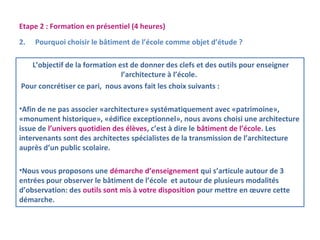 Etape 2 : Formation en présentiel (4 heures) 
2. Pourquoi choisir le bâtiment de l’école comme objet d’étude ? 
L’objectif de la formation est de donner des clefs et des outils pour enseigner 
l’architecture à l’école. 
Pour concrétiser ce pari, nous avons fait les choix suivants : 
•Afin de ne pas associer «architecture» systématiquement avec «patrimoine», 
«monument historique», «édifice exceptionnel», nous avons choisi une architecture 
issue de l’univers quotidien des élèves, c’est à dire le bâtiment de l’école. Les 
intervenants sont des architectes spécialistes de la transmission de l’architecture 
auprès d’un public scolaire. 
•Nous vous proposons une démarche d’enseignement qui s’articule autour de 3 
entrées pour observer le bâtiment de l’école et autour de plusieurs modalités 
d’observation: des outils sont mis à votre disposition pour mettre en oeuvre cette 
démarche. 
 