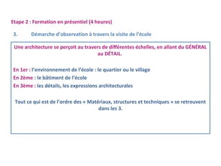 Etape 2 : Formation en présentiel (4 heures) 
3. Démarche d’observation à travers la visite de l’école 
Une architecture se perçoit au travers de différentes échelles, en allant du GÉNÉRAL 
au DÉTAIL. 
En 1er : l’environnement de l’école : le quartier ou le village 
En 2ème : le bâtiment de l’école 
En 3ème : les détails, les expressions architecturales 
Tout ce qui est de l’ordre des « Matériaux, structures et techniques » se retrouvent 
dans les 3. 
 