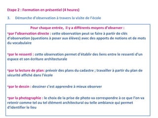 Etape 2 : Formation en présentiel (4 heures) 
3. Démarche d’observation à travers la visite de l’école 
Pour chaque entrée, il y a différents moyens d’observer : 
•par l’observation directe : cette observation peut se faire à partir de clés 
d’observation (questions à poser aux élèves) avec des apports de notions et de mots 
du vocabulaire 
•par le ressenti : cette observation permet d’établir des liens entre le ressenti d’un 
espace et son écriture architecturale 
•par la lecture de plan: prévoir des plans du cadastre ; travailler à partir du plan de 
sécurité affiché dans l’école 
•par le dessin : dessiner c’est apprendre à mieux observer 
•par la photographie : le choix de la prise de photo va correspondre à ce que l’on va 
retenir comme tel ou tel élément architectural ou telle ambiance qui permet 
d’identifier le lieu 
 