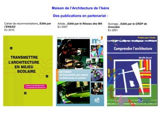 Maison de l’Architecture de l’Isère 
Des publications en partenariat : 
Cahier de recommandations, Edité par 
l’ENSAG 
En 2010 
Article , Edité par le Réseau des MA 
En 2007 
Ouvrage , Edité par le CRDP de 
Grenoble 
En 2001 
 