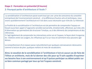 Etape 2 : Formation en présentiel (4 heures) 
2- Pourquoi parler d’architecture à l’école ? 
La sensibilisation à l’architecture passe avant tout par une prise de conscience du caractère 
omniprésent de l’environnement construit ; à la différence d’autres arts et techniques, nous 
vivons quotidiennement l’architecture et il est donc aussi nécessaire que riche de s’y intéresser. 
La finalité de la sensibilisation à l’architecture est de permettre de comprendre l’espace en 
faisant aussi bien appel à l’approche sensible (sensorielle, émotionnelle, affective), qu’à des clés 
d’observation qui permettent de structurer l’analyse, ou à des éléments de comparaisons et des 
réferences. 
Il s’agit également de comprendre les interactions entre soi et l’espace, la façon dont il organise 
les relations entre ses usagers, les influences qu’il a sur nous et comment nous pouvons agir 
dessus. 
La compréhension d’un espace passe naturellement par quelques connaissances nécessaires 
comme la lecture de plan, quelques notions et mots de vocabulaire. 
Ainsi, la vocation de la sensibilisation à l’architecture n’est en aucun cas de faire de 
l’élève un architecte, mais de lui donner des clés pour qu’il soit capable d’exprimer 
ses besoins face à son environnement et qu’il puisse participer au débat public sur 
ce bien commun partagé par tous qu’est l’espace construit. 
 