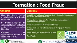 Formation : Food Fraud
Objectif
-Mieux identifier et évaluer
la vulnérabilité à la fraude
alimentaire,
-Se donner la capacité de
traiter rapidement toutes les
alertes ou anomalies
détectées,
-Respecter la
règlementation relative à la
fraude alimentaire.
Contenu
-Acquérir une méthode d'évaluation de la vulnérabilité et des risques
associés à la fraude alimentaire,
-L’intégration de l'approche Food Fraude des aliments dans votre
système de Management,
-Conduire une analyse de risque Food Fraude,
-Détermination et évaluation du contexte et engagement de la
direction,
-Suivi, mise à jour et amélioration du Plan
Food Fraude
+212 619 55 25 53 Cabinet.acting.consulting@gmail.com
ACTING
Succeed together
 