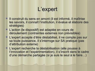 L’expertL’expert
 Il construit du sens en amont (il est informé, il maîtriseIl construit du sens en amont (il est informé, il maîtrise
les savoirs, il connaît l’institution, il évalue et élabore desles savoirs, il connaît l’institution, il évalue et élabore des
stratégies)stratégies)
 L’action (le dispositif) est adaptée en cours deL’action (le dispositif) est adaptée en cours de
déroulement (contraintes externes non prévisibles)déroulement (contraintes externes non prévisibles)
 L’expert accepte d’être déstabilisé, il ne compte pas surL’expert accepte d’être déstabilisé, il ne compte pas sur
sa toute puissance, il s’interroge sur SA pratique (passa toute puissance, il s’interroge sur SA pratique (pas
d’attribution externe)d’attribution externe)
 L’expert recherche la déstabilisation (elle pousse àL’expert recherche la déstabilisation (elle pousse à
l’innovation et l’expérimentation), il s’inscrit dans le cadrel’innovation et l’expérimentation), il s’inscrit dans le cadre
d’une démarche partagée (si je suis le seul à le faire…)d’une démarche partagée (si je suis le seul à le faire…)
 
