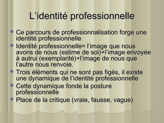 L’identité professionnelleL’identité professionnelle
 Ce parcours de professionnalisation forge uneCe parcours de professionnalisation forge une
identité professionnelleidentité professionnelle
 Identité professionnelle= l’image que nousIdentité professionnelle= l’image que nous
avons de nous (estime de soi)+l’image envoyéeavons de nous (estime de soi)+l’image envoyée
à autrui (exemplarité)+l’image de nous queà autrui (exemplarité)+l’image de nous que
l’autre nous renvoie.l’autre nous renvoie.
 Trois éléments qui ne sont pas figés, il existeTrois éléments qui ne sont pas figés, il existe
une dynamique de l’identité professionnelleune dynamique de l’identité professionnelle
 Cette dynamique fonde la postureCette dynamique fonde la posture
professionnelleprofessionnelle
 Place de la critique (vraie, fausse, vague)Place de la critique (vraie, fausse, vague)
 
