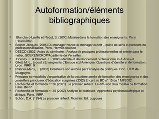 Autoformation/élémentsAutoformation/éléments
bibliographiquesbibliographiques
 Blanchard-Laville et Nadot, S. (2000) Malaise dans la formation des enseignants. Paris.Blanchard-Laville et Nadot, S. (2000) Malaise dans la formation des enseignants. Paris.
L’Harmattan.L’Harmattan.
 Bonnet Jacques (2006) Du manager novice au manager expert – quête de sens et parcours deBonnet Jacques (2006) Du manager novice au manager expert – quête de sens et parcours de
professionnalisation. Paris, Hermès scienceprofessionnalisation. Paris, Hermès science
 DESCO (2002) Actes du séminaire : Analyse de pratiques professionnelles et entrée dans leDESCO (2002) Actes du séminaire : Analyse de pratiques professionnelles et entrée dans le
métier, SCEREN/CRDP/Académie de Versailles.métier, SCEREN/CRDP/Académie de Versailles.
 Donnay, J. & Charlier, E. (2000) Identité et développement professionnel in A.Abou etDonnay, J. & Charlier, E. (2000) Identité et développement professionnel in A.Abou et
 Giletti M.-J., (coord.) Enseignants d’Europe et d’Amérique. Questions d’identité et de formation.Giletti M.-J., (coord.) Enseignants d’Europe et d’Amérique. Questions d’identité et de formation.
Lyon. INRP. 9Lyon. INRP. 9
 Pfander-Meny, L. (2003) Construire son autorité par l’analyse de pratiques. Doc. IUFM dePfander-Meny, L. (2003) Construire son autorité par l’analyse de pratiques. Doc. IUFM de
Bourgogne.Bourgogne.
 Principes et modalités d'organisation de la deuxième année de formation des enseignants et desPrincipes et modalités d'organisation de la deuxième année de formation des enseignants et des
conseillers principaux d'éducation stagiaires (2002) Encart au BO n° 15 du 11/0/2002conseillers principaux d'éducation stagiaires (2002) Encart au BO n° 15 du 11/0/2002
 Recherche et formation n° 36 (2001) Le praticien réflexif. La diffusion d’un modèle de formation.Recherche et formation n° 36 (2001) Le praticien réflexif. La diffusion d’un modèle de formation.
Paris. INRP.Paris. INRP.
 Recherche et formation n° 39 (2002) Analyse de pratiques. Approches psychosociologique etRecherche et formation n° 39 (2002) Analyse de pratiques. Approches psychosociologique et
clinique. Paris. INRP.clinique. Paris. INRP.
 Schön, D.A. (1994) Le praticien réflexif. Montréal. Ed. LogiquesSchön, D.A. (1994) Le praticien réflexif. Montréal. Ed. Logiques
 