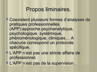 Propos liminaires.Propos liminaires.
Coexistent plusieurs formes d’analyses deCoexistent plusieurs formes d’analyses de
pratiques professionnellespratiques professionnelles
(APP):approche psychanalytique,(APP):approche psychanalytique,
psychologique, systémique,psychologique, systémique,
phénoménologique, cliniques… Aphénoménologique, cliniques… A
chacune correspond un protocolechacune correspond un protocole
spécifique.spécifique.
L’APP n’est pas une stricte affaire deL’APP n’est pas une stricte affaire de
professionnel.professionnel.
L’APP n’est pas de la supervision.L’APP n’est pas de la supervision.
 