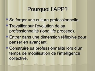Pourquoi l’APP?Pourquoi l’APP?
Se forger une culture professionnelle.Se forger une culture professionnelle.
Travailler sur l’évolution de saTravailler sur l’évolution de sa
professionnalité (long life proceed).professionnalité (long life proceed).
Entrer dans une dimension réflexive pourEntrer dans une dimension réflexive pour
penser en avançant.penser en avançant.
Construire sa professionnalité lors d’unConstruire sa professionnalité lors d’un
temps de mobilisation de l’intelligencetemps de mobilisation de l’intelligence
collective.collective.
 