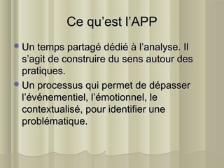 Ce qu’est l’APPCe qu’est l’APP
Un temps partagé dédié à l’analyse. IlUn temps partagé dédié à l’analyse. Il
s’agit de construire du sens autour dess’agit de construire du sens autour des
pratiques.pratiques.
Un processus qui permet de dépasserUn processus qui permet de dépasser
l’événementiel, l’émotionnel, lel’événementiel, l’émotionnel, le
contextualisé, pour identifier unecontextualisé, pour identifier une
problématique.problématique.
 