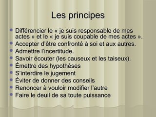 Les principesLes principes
 Différencier le « je suis responsable de mesDifférencier le « je suis responsable de mes
actes » et le « je suis coupable de mes actes ».actes » et le « je suis coupable de mes actes ».
 Accepter d’être confronté à soi et aux autres.Accepter d’être confronté à soi et aux autres.
 Admettre l’incertitude.Admettre l’incertitude.
 Savoir écouter (les causeux et les taiseux).Savoir écouter (les causeux et les taiseux).
 Émettre des hypothèsesÉmettre des hypothèses
 S’interdire le jugementS’interdire le jugement
 Éviter de donner des conseilsÉviter de donner des conseils
 Renoncer à vouloir modifier l’autreRenoncer à vouloir modifier l’autre
 Faire le deuil de sa toute puissanceFaire le deuil de sa toute puissance
 