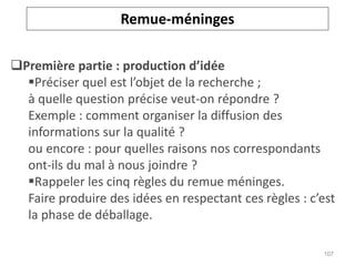 Première partie : production d’idée
Préciser quel est l’objet de la recherche ;
à quelle question précise veut-on répondre ?
Exemple : comment organiser la diffusion des
informations sur la qualité ?
ou encore : pour quelles raisons nos correspondants
ont-ils du mal à nous joindre ?
Rappeler les cinq règles du remue méninges.
Faire produire des idées en respectant ces règles : c’est
la phase de déballage.
Remue-méninges
107
 