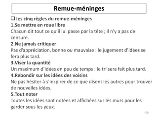 Les cinq règles du remue-méninges
1.Se mettre en roue libre
Chacun dit tout ce qu’il lui passe par la tête ; il n’y a pas de
censure.
2.Ne jamais critiquer
Pas d’appréciation, bonne ou mauvaise : le jugement d’idées se
fera plus tard.
3.Viser la quantité
Un maximum d’idées en peu de temps : le tri sera fait plus tard.
4.Rebondir sur les idées des voisins
Ne pas hésiter à s’inspirer de ce que disent les autres pour trouver
de nouvelles idées.
5.Tout noter
Toutes les idées sont notées et affichées sur les murs pour les
garder sous les yeux.
Remue-méninges
108
 