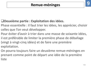 Deuxième partie : Exploitation des idées.
Phase essentielle : il faut trier les idées, les apprécier, choisir
celles que l’on veut développer.
Pour éviter d’avoir à trier dans une masse de soixante idées,
il est préférable de limiter la première phase de déballage
(vingt à vingt-cinq idées) et de faire une première
exploitation.
On pourra toujours faire un deuxième remue-méninges en
prenant comme point de départ une idée de la première
liste
Remue-méninges 9
109
 