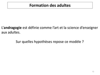 L’andragogie est définie comme l’art et la science d’enseigner
aux adultes.
Sur quelles hypothèses repose ce modèle ?
Formation des adultes
12
 