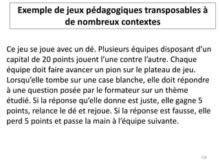 Ce jeu se joue avec un dé. Plusieurs équipes disposant d’un
capital de 20 points jouent l’une contre l’autre. Chaque
équipe doit faire avancer un pion sur le plateau de jeu.
Lorsqu’elle tombe sur une case blanche, elle doit répondre
à une question posée par le formateur sur un thème
étudié. Si la réponse qu’elle donne est juste, elle gagne 5
points, relance le dé et rejoue. Si la réponse est fausse, elle
perd 5 points et passe la main à l’équipe suivante.
Exemple de jeux pédagogiques transposables à
de nombreux contextes
129
 