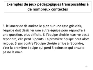 Si le lancer de dé amène le pion sur une case gris clair,
l’équipe doit désigner une autre équipe pour répondre à
une question, plus difficile. Si l’équipe choisie n’arrive pas à
répondre, elle perd 3 points. La première équipe peut alors
rejouer. Si par contre l’équipe choisie arrive à répondre,
c’est la première équipe qui perd 5 points et qui ensuite
passe la main
Exemples de jeux pédagogiques transposables à
de nombreux contextes
130
 