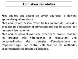 Formation des adultes
Les adultes ont besoin de savoir pourquoi ils doivent
apprendre quelque chose.
Les adultes ont besoin d’être traités comme des individus
capables de s’autogérer et admettent mal que les autres leur
imposent leur volonté.
Les adultes arrivent avec une expérience propre, rendant
les groupes très hétérogènes et nécessitant une
personnalisation des stratégies d’enseignement et
d’apprentissage. Par contre, cela favorise les méthodes
expérimentales et activités d’échange.
13
 