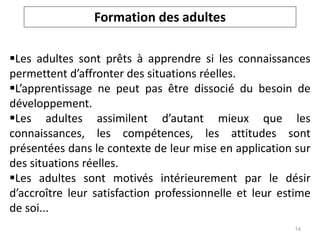 Les adultes sont prêts à apprendre si les connaissances
permettent d’affronter des situations réelles.
L’apprentissage ne peut pas être dissocié du besoin de
développement.
Les adultes assimilent d’autant mieux que les
connaissances, les compétences, les attitudes sont
présentées dans le contexte de leur mise en application sur
des situations réelles.
Les adultes sont motivés intérieurement par le désir
d’accroître leur satisfaction professionnelle et leur estime
de soi...
Formation des adultes
14
 