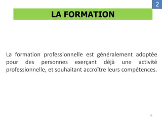 La formation professionnelle est généralement adoptée
pour des personnes exerçant déjà une activité
professionnelle, et souhaitant accroître leurs compétences.
LA FORMATION
2
16
 