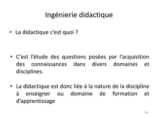 Ingénierie didactique
• La didactique c’est quoi ?
165
• C’est l’étude des questions posées par l’acquisition
des connaissances dans divers domaines et
disciplines.
• La didactique est donc liée à la nature de la discipline
à enseigner ou domaine de formation et
d’apprentissage
 