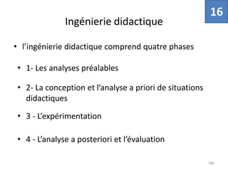 Ingénierie didactique
• l’ingénierie didactique comprend quatre phases
166
• 1- Les analyses préalables
• 2- La conception et l’analyse a priori de situations
didactiques
• 3 - L’expérimentation
• 4 - L’analyse a posteriori et l’évaluation
16
 