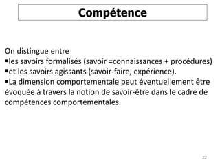 On distingue entre
les savoirs formalisés (savoir =connaissances + procédures)
et les savoirs agissants (savoir-faire, expérience).
La dimension comportementale peut éventuellement être
évoquée à travers la notion de savoir-être dans le cadre de
compétences comportementales.
Compétence
22
 