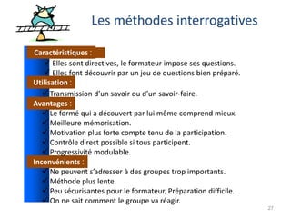 27
Les méthodes interrogatives
Caractéristiques :
Utilisation :
Avantages :
Inconvénients :
 Elles sont directives, le formateur impose ses questions.
 Elles font découvrir par un jeu de questions bien préparé.
 Transmission d’un savoir ou d’un savoir-faire.
 Le formé qui a découvert par lui même comprend mieux.
 Meilleure mémorisation.
 Motivation plus forte compte tenu de la participation.
 Contrôle direct possible si tous participent.
 Progressivité modulable.
 Ne peuvent s’adresser à des groupes trop importants.
 Méthode plus lente.
 Peu sécurisantes pour le formateur. Préparation difficile.
 On ne sait comment le groupe va réagir.
 