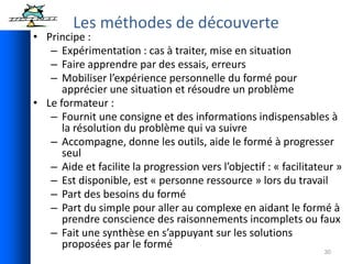 30
Les méthodes de découverte
• Principe :
– Expérimentation : cas à traiter, mise en situation
– Faire apprendre par des essais, erreurs
– Mobiliser l’expérience personnelle du formé pour
apprécier une situation et résoudre un problème
• Le formateur :
– Fournit une consigne et des informations indispensables à
la résolution du problème qui va suivre
– Accompagne, donne les outils, aide le formé à progresser
seul
– Aide et facilite la progression vers l’objectif : « facilitateur »
– Est disponible, est « personne ressource » lors du travail
– Part des besoins du formé
– Part du simple pour aller au complexe en aidant le formé à
prendre conscience des raisonnements incomplets ou faux
– Fait une synthèse en s’appuyant sur les solutions
proposées par le formé
 