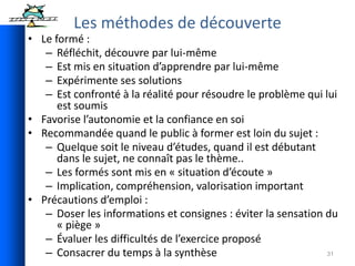 31
• Le formé :
– Réfléchit, découvre par lui-même
– Est mis en situation d’apprendre par lui-même
– Expérimente ses solutions
– Est confronté à la réalité pour résoudre le problème qui lui
est soumis
• Favorise l’autonomie et la confiance en soi
• Recommandée quand le public à former est loin du sujet :
– Quelque soit le niveau d’études, quand il est débutant
dans le sujet, ne connaît pas le thème..
– Les formés sont mis en « situation d’écoute »
– Implication, compréhension, valorisation important
• Précautions d’emploi :
– Doser les informations et consignes : éviter la sensation du
« piège »
– Évaluer les difficultés de l’exercice proposé
– Consacrer du temps à la synthèse
Les méthodes de découverte
 